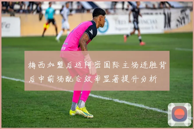 梅西加盟后迈阿密国际主场连胜背后中前场配合效率显著提升分析