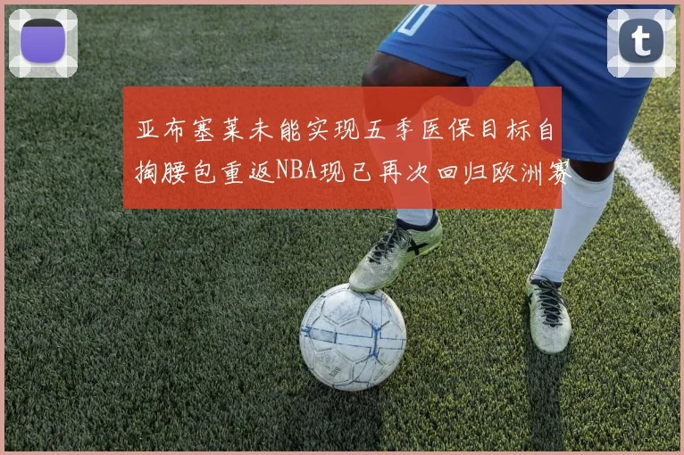 亚布塞莱未能实现五季医保目标自掏腰包重返NBA现已再次回归欧洲赛场