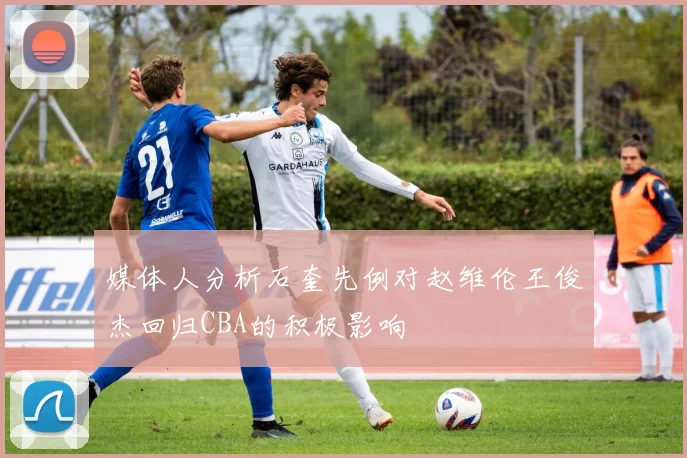 媒体人分析石奎先例对赵维伦王俊杰回归CBA的积极影响