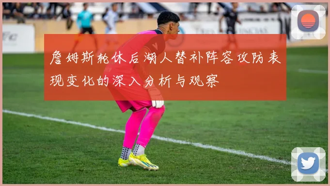 詹姆斯轮休后湖人替补阵容攻防表现变化的深入分析与观察