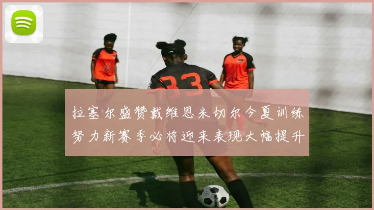 拉塞尔盛赞戴维恩米切尔今夏训练努力新赛季必将迎来表现大幅提升