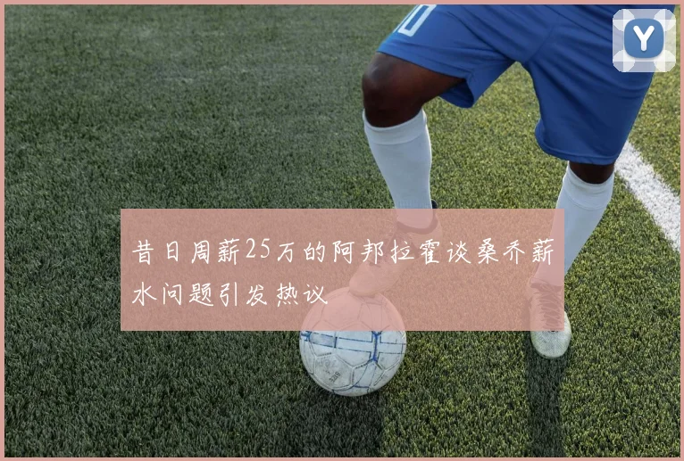 昔日周薪25万的阿邦拉霍谈桑乔薪水问题引发热议