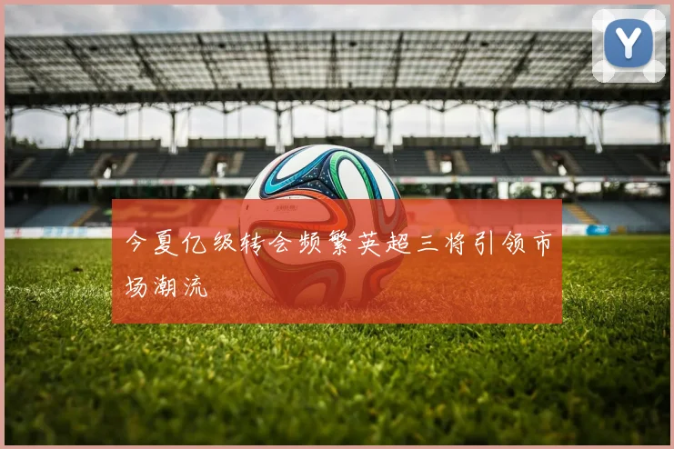 今夏亿级转会频繁英超三将引领市场潮流