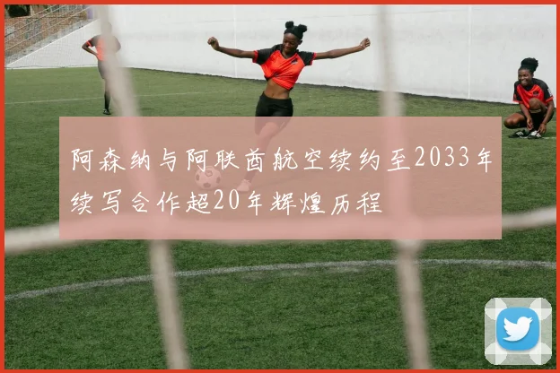 阿森纳与阿联酋航空续约至2033年续写合作超20年辉煌历程