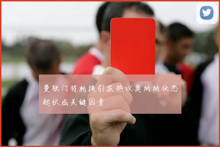 曼联门将轮换引发热议奥纳纳状态起伏成关键因素